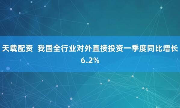 天载配资  我国全行业对外直接投资一季度同比增长6.2%