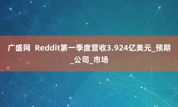 广盛网  Reddit第一季度营收3.924亿美元_预期_公司_市场