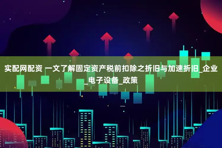 实配网配资 一文了解固定资产税前扣除之折旧与加速折旧_企业_电子设备_政策