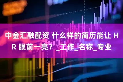 中金汇融配资 什么样的简历能让 HR 眼前一亮？_工作_名称_专业