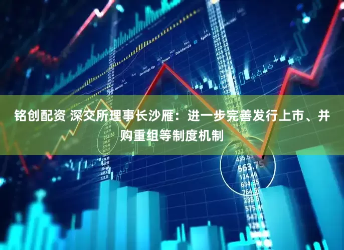 铭创配资 深交所理事长沙雁：进一步完善发行上市、并购重组等制度机制