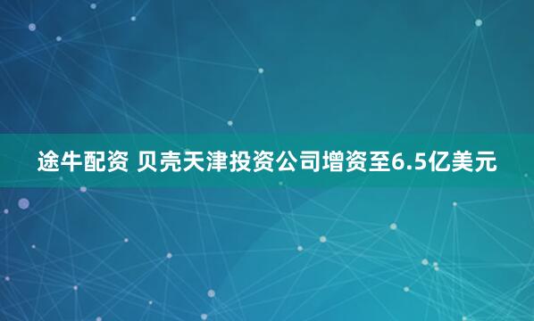 途牛配资 贝壳天津投资公司增资至6.5亿美元
