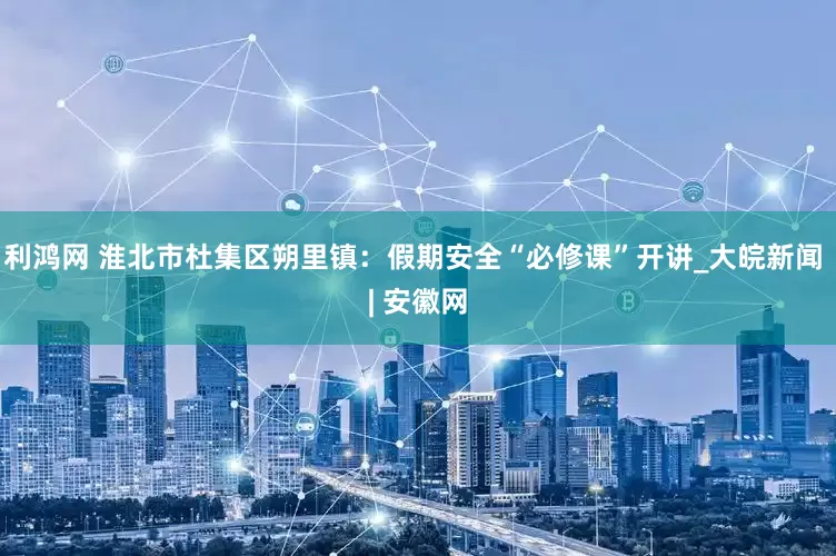 利鸿网 淮北市杜集区朔里镇：假期安全“必修课”开讲_大皖新闻 | 安徽网
