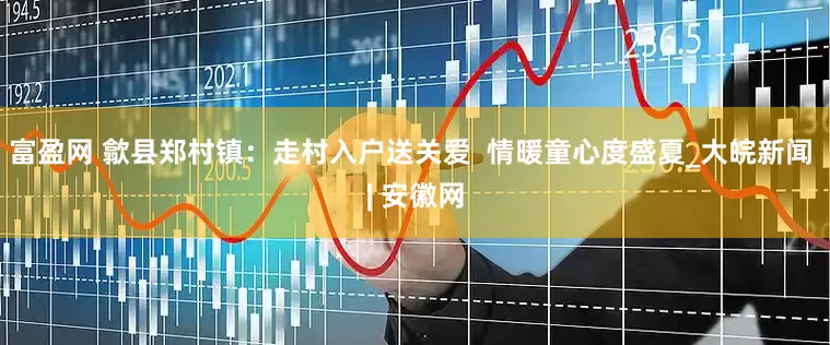 富盈网 歙县郑村镇：走村入户送关爱  情暖童心度盛夏_大皖新闻 | 安徽网