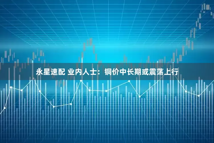 永星速配 业内人士：铜价中长期或震荡上行