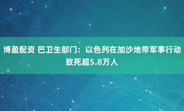 博盈配资 巴卫生部门：以色列在加沙地带军事行动致死超5.8万人