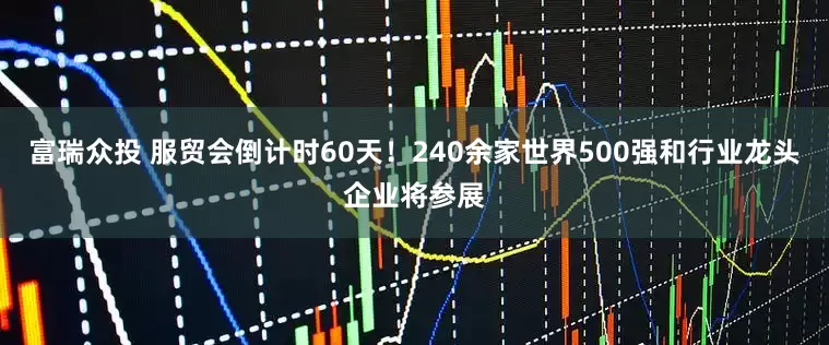 富瑞众投 服贸会倒计时60天！240余家世界500强和行业龙头企业将参展