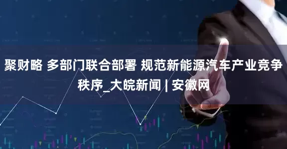 聚财略 多部门联合部署 规范新能源汽车产业竞争秩序_大皖新闻 | 安徽网