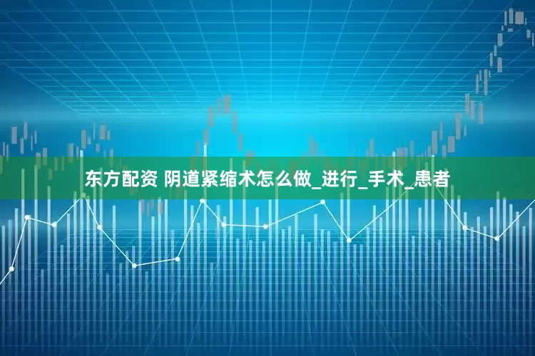东方配资 阴道紧缩术怎么做_进行_手术_患者