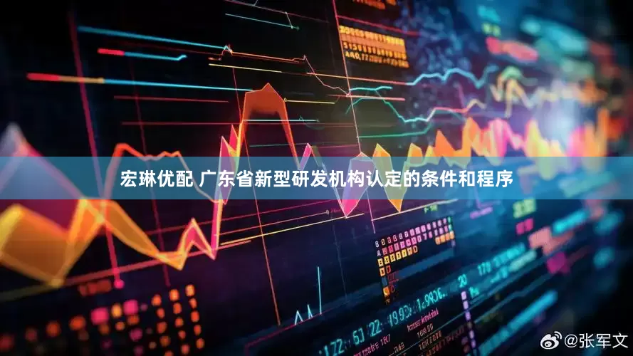 宏琳优配 广东省新型研发机构认定的条件和程序