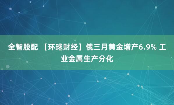 全智股配 【环球财经】俄三月黄金增产6.9% 工业金属生产分化