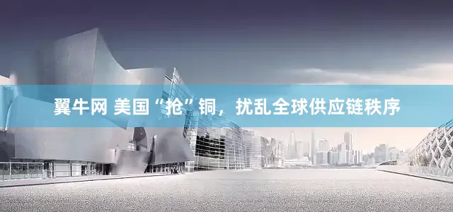 翼牛网 美国“抢”铜，扰乱全球供应链秩序