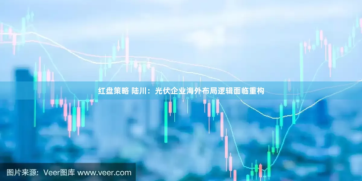 红盘策略 陆川：光伏企业海外布局逻辑面临重构
