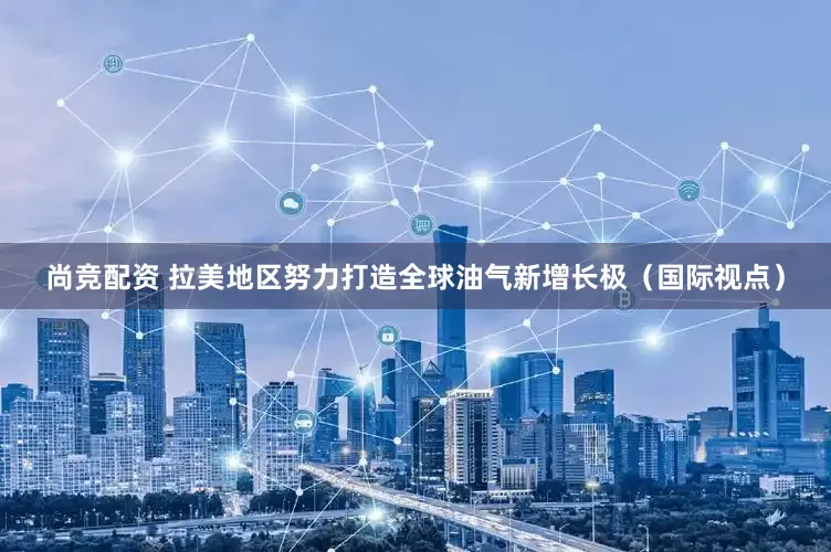 尚竞配资 拉美地区努力打造全球油气新增长极（国际视点）