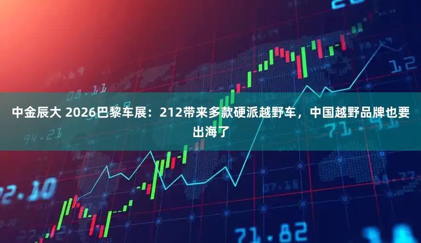 中金辰大 2026巴黎车展：212带来多款硬派越野车，中国越野品牌也要出海了